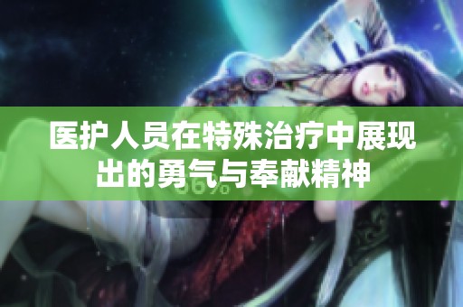医护人员在特殊治疗中展现出的勇气与奉献精神