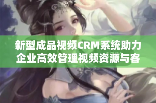 新型成品视频CRM系统助力企业高效管理视频资源与客户关系