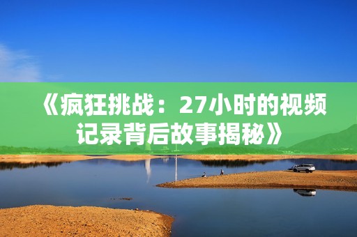 《疯狂挑战：27小时的视频记录背后故事揭秘》