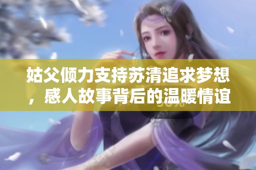 姑父倾力支持苏清追求梦想，感人故事背后的温暖情谊