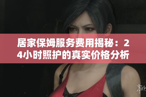 居家保姆服务费用揭秘：24小时照护的真实价格分析