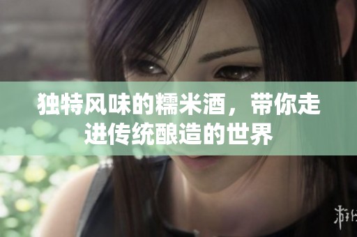 独特风味的糯米酒，带你走进传统酿造的世界