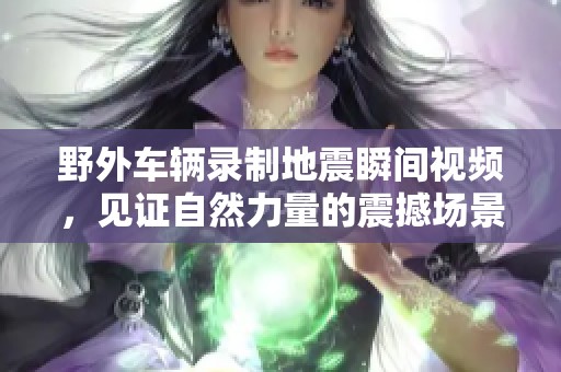 野外车辆录制地震瞬间视频，见证自然力量的震撼场景