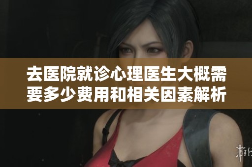 去医院就诊心理医生大概需要多少费用和相关因素解析