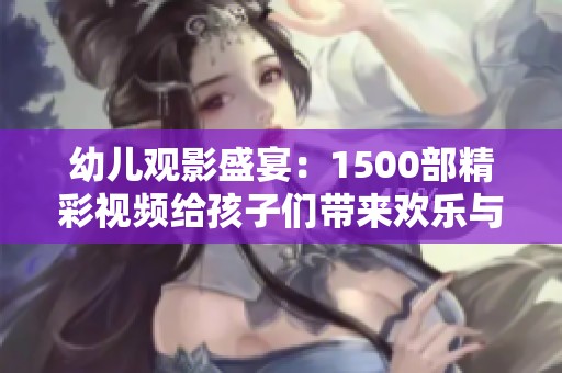 幼儿观影盛宴：1500部精彩视频给孩子们带来欢乐与启发