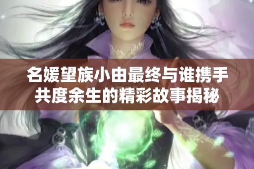 名媛望族小由最终与谁携手共度余生的精彩故事揭秘