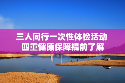 三人同行一次性体检活动 四重健康保障提前了解