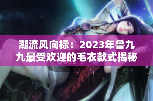 潮流风向标：2023年鲁九九最受欢迎的毛衣款式揭秘