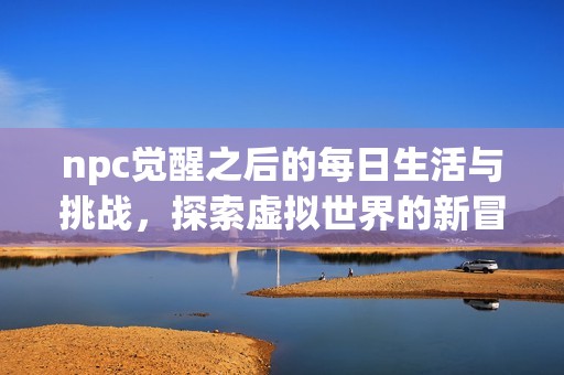 npc觉醒之后的每日生活与挑战，探索虚拟世界的新冒险与成长