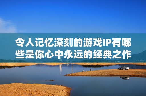令人记忆深刻的游戏IP有哪些是你心中永远的经典之作？