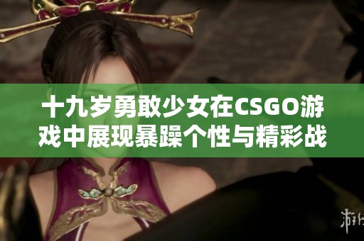 十九岁勇敢少女在CSGO游戏中展现暴躁个性与精彩战斗技巧