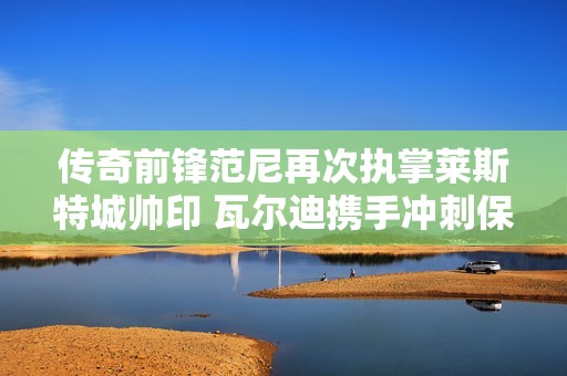 传奇前锋范尼再次执掌莱斯特城帅印 瓦尔迪携手冲刺保级目标