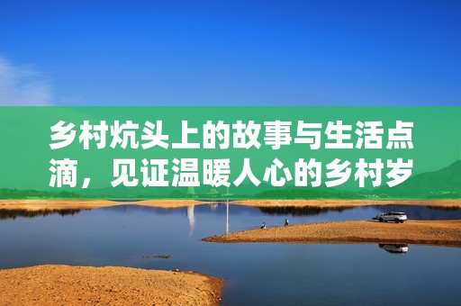 乡村炕头上的故事与生活点滴，见证温暖人心的乡村岁月