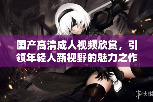 国产高清成人视频欣赏，引领年轻人新视野的魅力之作