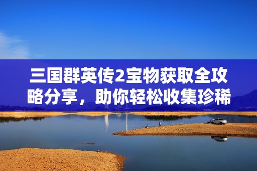 三国群英传2宝物获取全攻略分享，助你轻松收集珍稀宝物