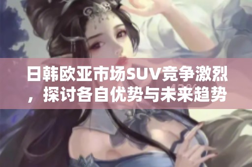 日韩欧亚市场SUV竞争激烈，探讨各自优势与未来趋势