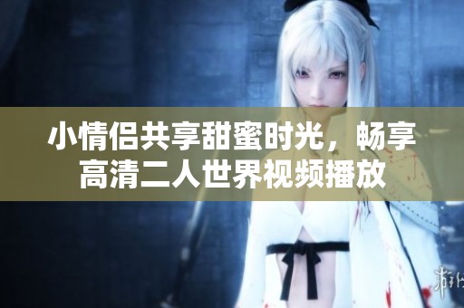 小情侣共享甜蜜时光，畅享高清二人世界视频播放