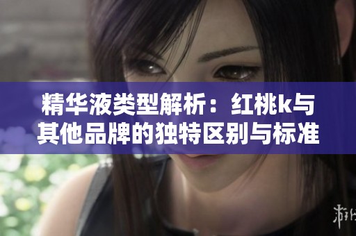 精华液类型解析：红桃k与其他品牌的独特区别与标准