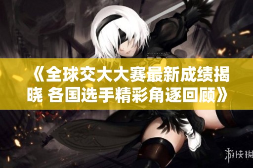 《全球交大大赛最新成绩揭晓 各国选手精彩角逐回顾》