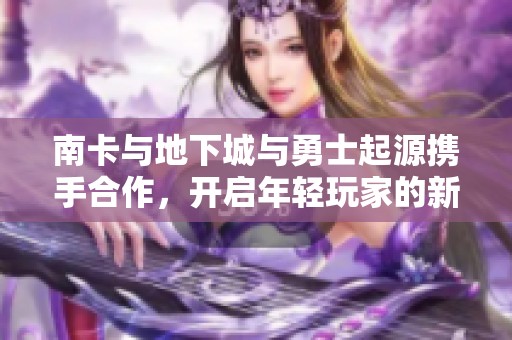 南卡与地下城与勇士起源携手合作，开启年轻玩家的新奇冒险体验