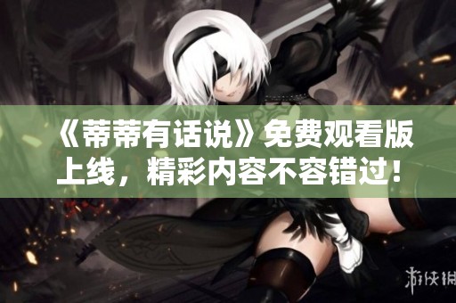 《蒂蒂有话说》免费观看版上线，精彩内容不容错过！