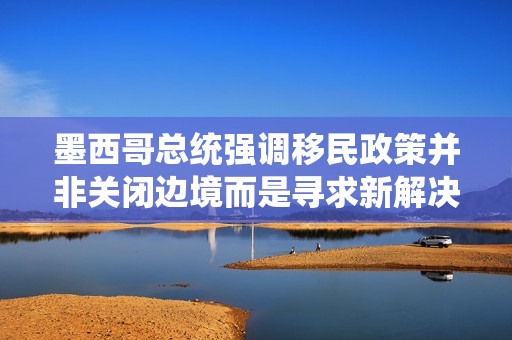 墨西哥总统强调移民政策并非关闭边境而是寻求新解决方案