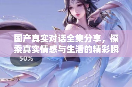 国产真实对话全集分享，探索真实情感与生活的精彩瞬间