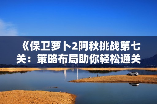 《保卫萝卜2阿秋挑战第七关：策略布局助你轻松通关全解析》