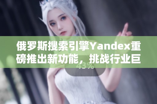 俄罗斯搜索引擎Yandex重磅推出新功能，挑战行业巨头