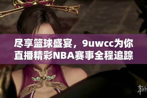 尽享篮球盛宴，9uwcc为你直播精彩NBA赛事全程追踪