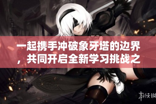 一起携手冲破象牙塔的边界，共同开启全新学习挑战之旅