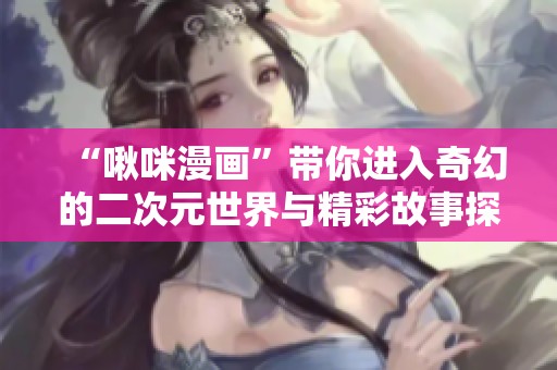 “啾咪漫画”带你进入奇幻的二次元世界与精彩故事探险