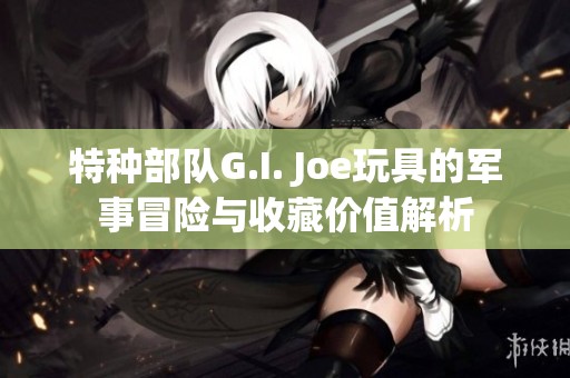 特种部队G.I. Joe玩具的军事冒险与收藏价值解析