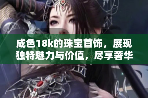 成色18k的珠宝首饰，展现独特魅力与价值，尽享奢华时尚之美