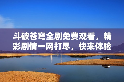 斗破苍穹全剧免费观看，精彩剧情一网打尽，快来体验吧！