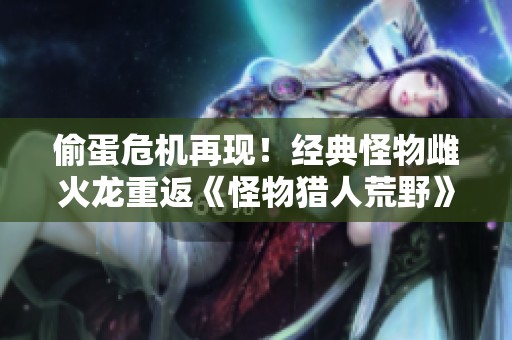 偷蛋危机再现！经典怪物雌火龙重返《怪物猎人荒野》引发猎人热潮