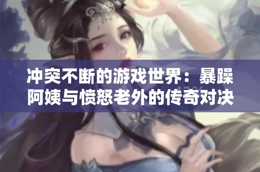 冲突不断的游戏世界：暴躁阿姨与愤怒老外的传奇对决