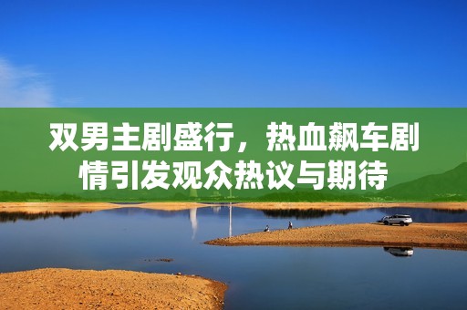 双男主剧盛行，热血飙车剧情引发观众热议与期待