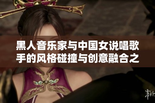 黑人音乐家与中国女说唱歌手的风格碰撞与创意融合之旅