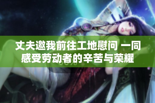 丈夫邀我前往工地慰问 一同感受劳动者的辛苦与荣耀