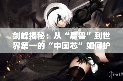 剑峰揭秘：从“魔兽”到世界第一的“中国芯”如何护航3亿用户安全