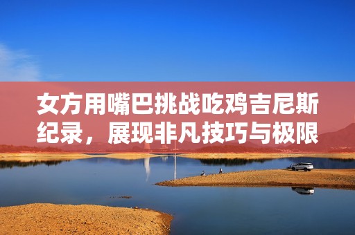 女方用嘴巴挑战吃鸡吉尼斯纪录，展现非凡技巧与极限挑战魅力