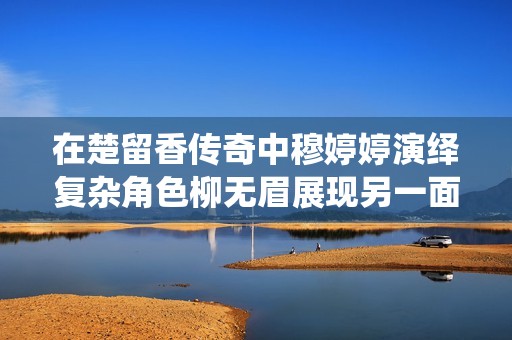 在楚留香传奇中穆婷婷演绎复杂角色柳无眉展现另一面魅力