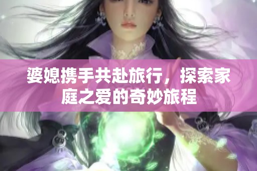 婆媳携手共赴旅行，探索家庭之爱的奇妙旅程