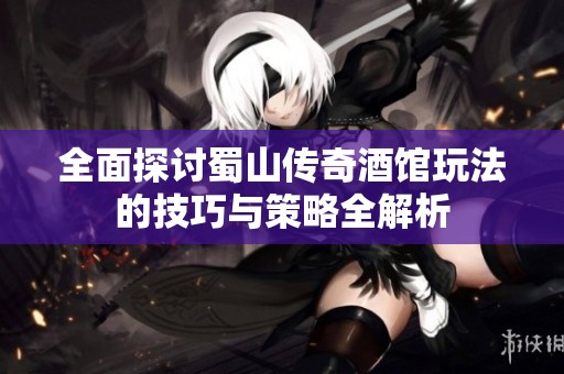 全面探讨蜀山传奇酒馆玩法的技巧与策略全解析