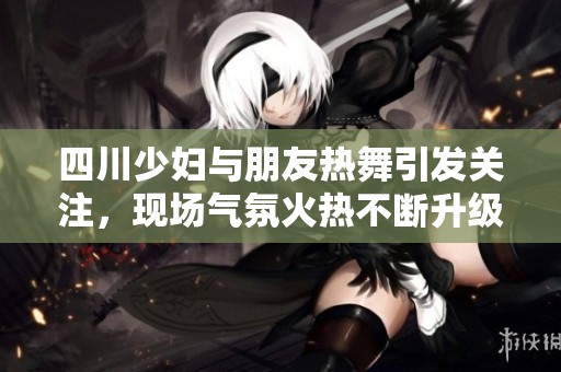 四川少妇与朋友热舞引发关注，现场气氛火热不断升级