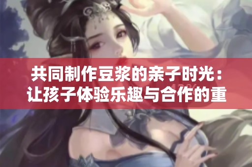共同制作豆浆的亲子时光：让孩子体验乐趣与合作的重要性