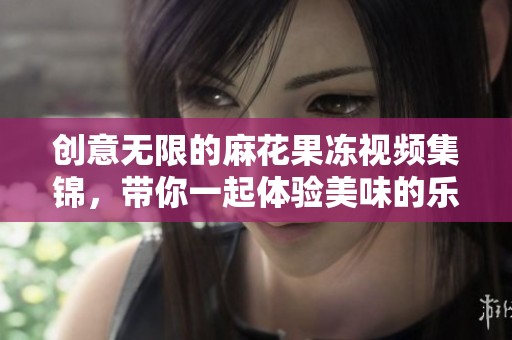 创意无限的麻花果冻视频集锦，带你一起体验美味的乐趣