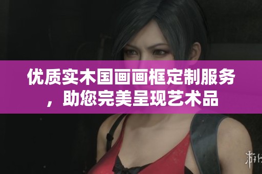 优质实木国画画框定制服务，助您完美呈现艺术品