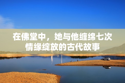 在佛堂中，她与他缠绵七次情缘绽放的古代故事